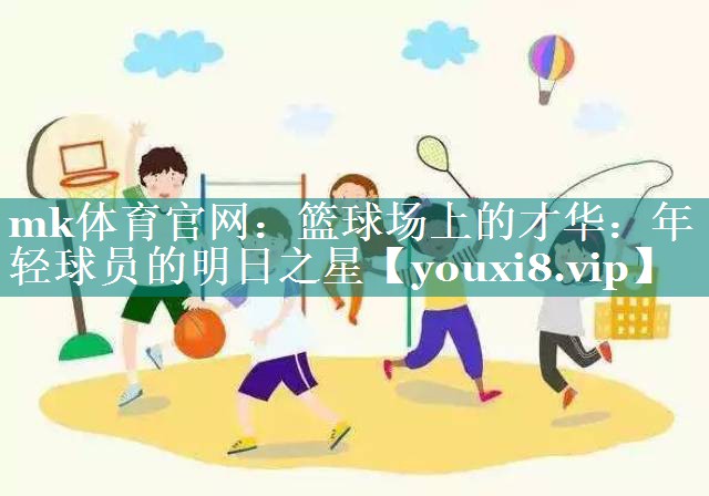 mk体育官网：篮球场上的才华：年轻球员的明日之星