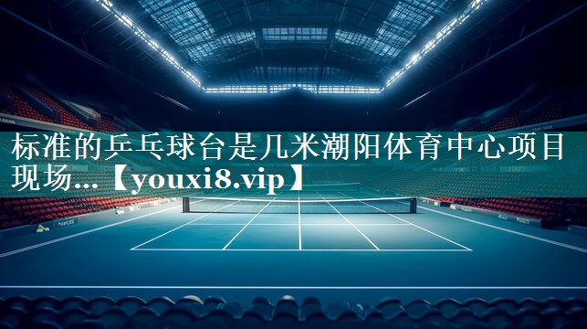 标准的乒乓球台是几米潮阳体育中心项目现场…