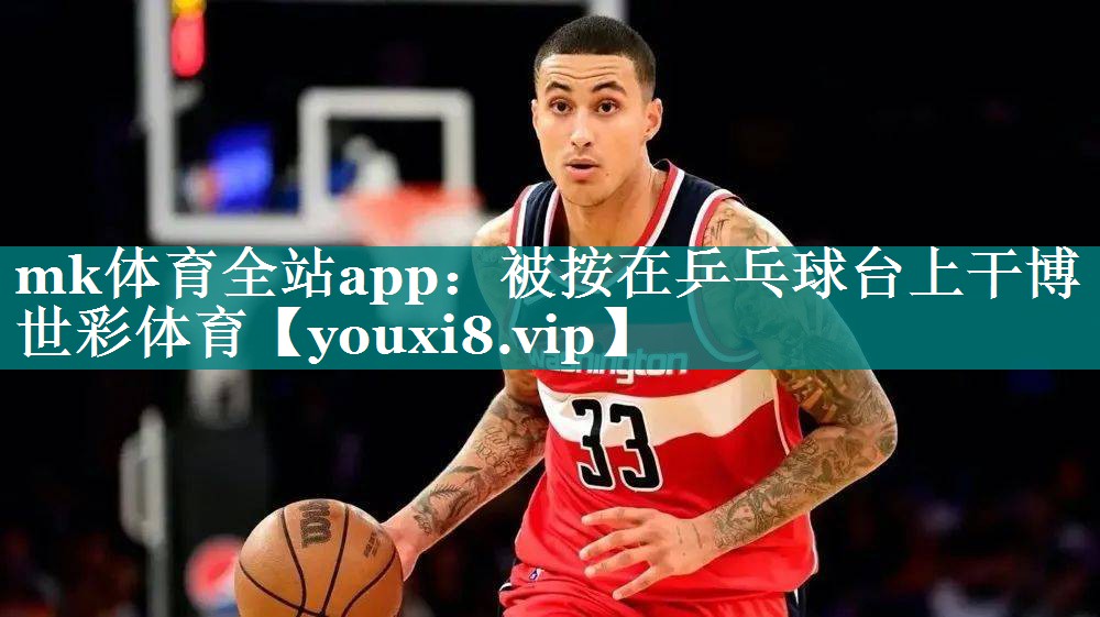mk体育全站app：被按在乒乓球台上干博世彩体育