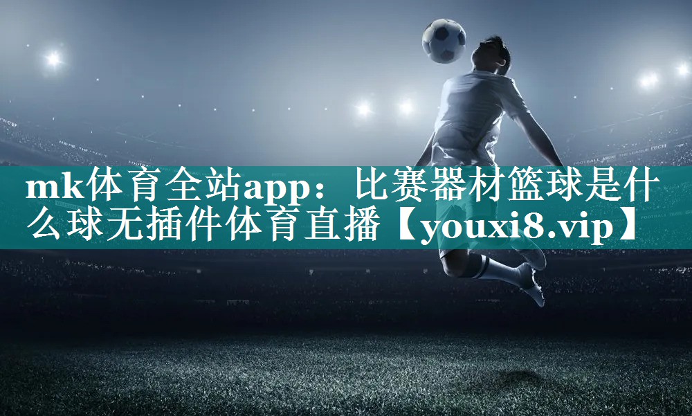 mk体育全站app：比赛器材篮球是什么球无插件体育直播
