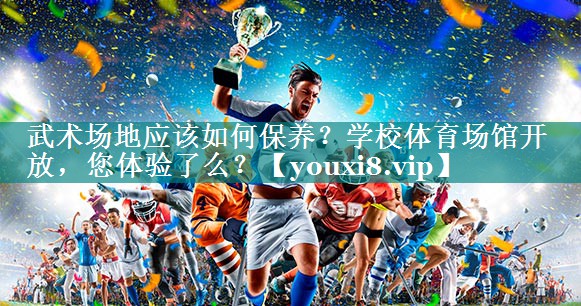 武术场地应该如何保养？学校体育场馆开放，您体验了么？