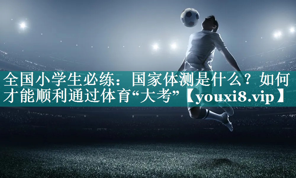 全国小学生必练：国家体测是什么？如何才能顺利通过体育“大考”