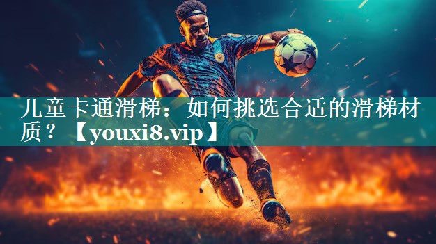 儿童卡通滑梯：如何挑选合适的滑梯材质？